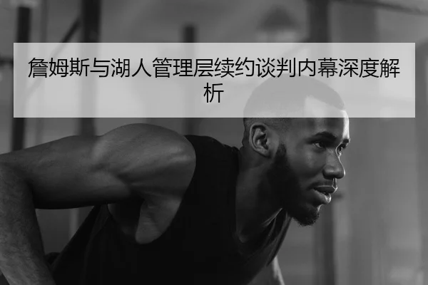 詹姆斯与湖人管理层续约谈判内幕深度解析